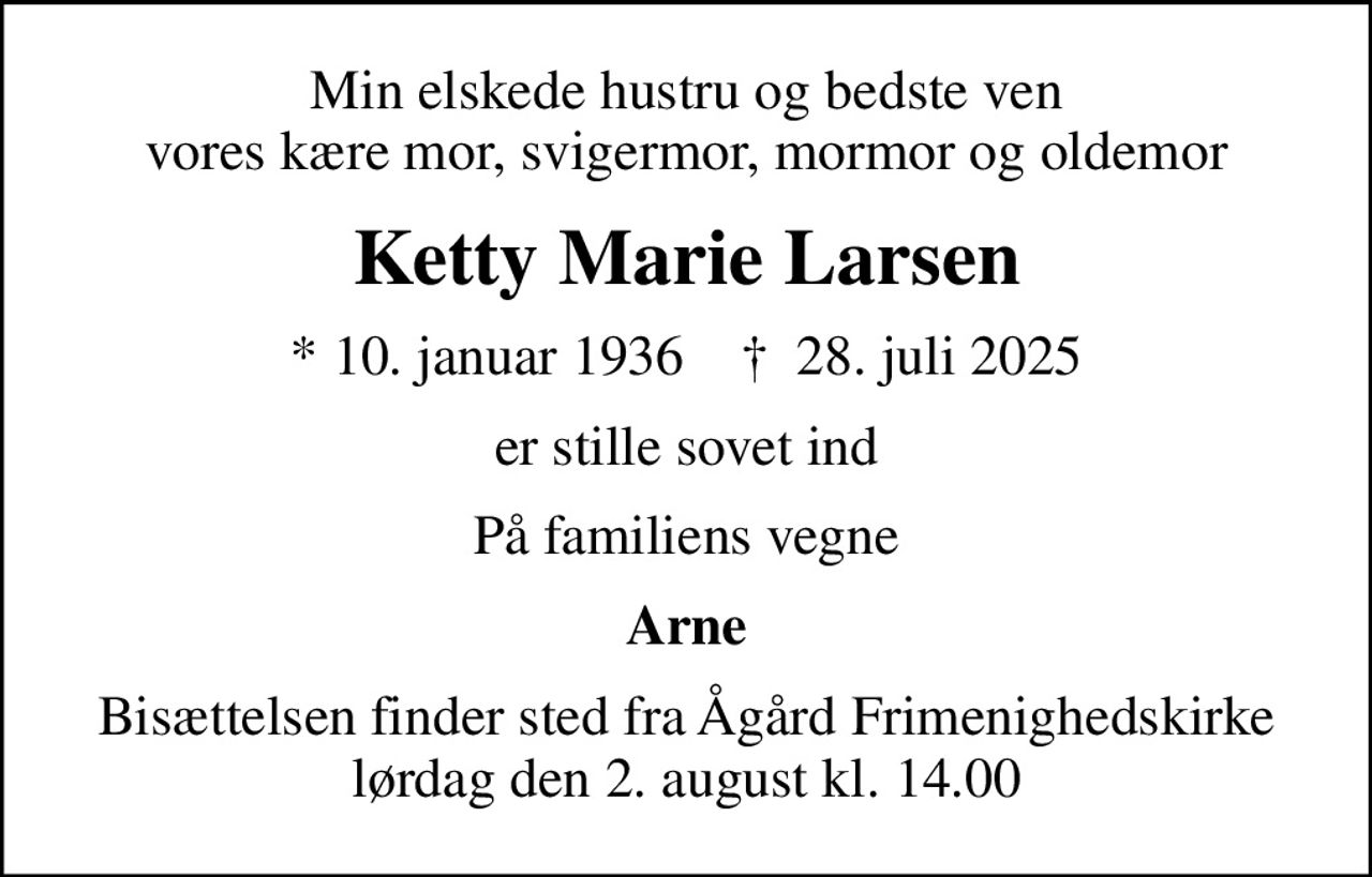 Min elskede hustru og bedste ven vores kære mor, svigermor, mormor og oldemor
Ketty Marie Larsen
* 10. januar 1936    ✝ 28. juli 2025
er stille sovet ind
På familiens vegne
Arne
Bisættelsen finder sted fra Ågård Frimenighedskirke  lørdag den 2. august kl. 14.00