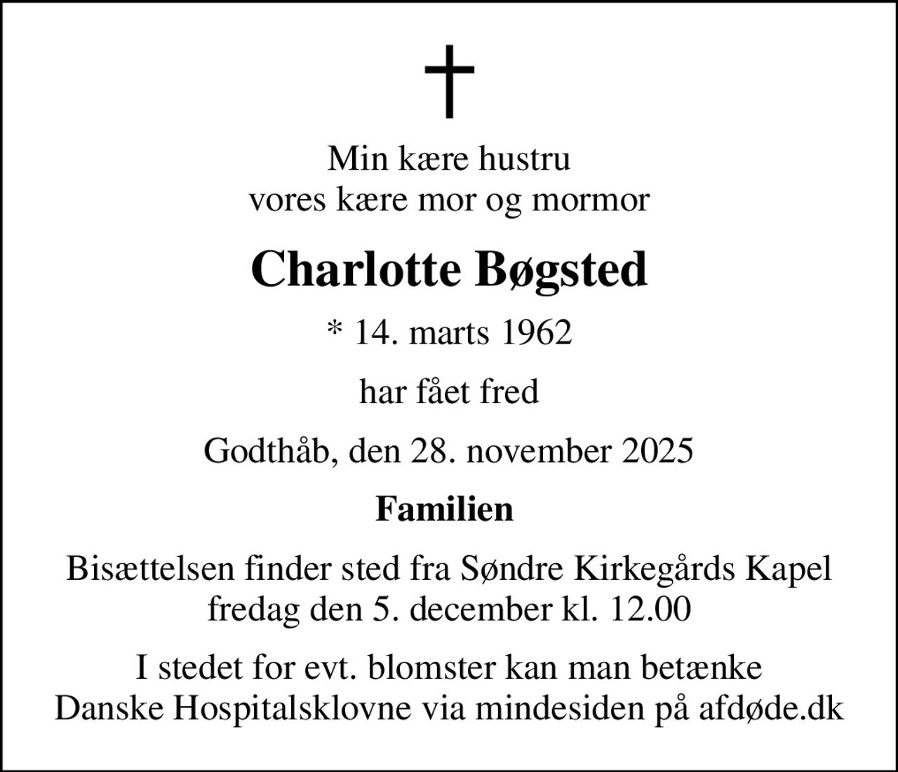 Min kære hustru vores kære mor og mormor
Charlotte Bøgsted
* 14. marts 1962
har fået fred
Godthåb, den 28. november 2025
Familien 
Bisættelsen finder sted fra Søndre Kirkegårds Kapel  fredag den 5. december kl. 12.00 
I stedet for evt. blomster kan man betænke
					Danske Hospitalsklovne via mindesiden på afdøde.dk