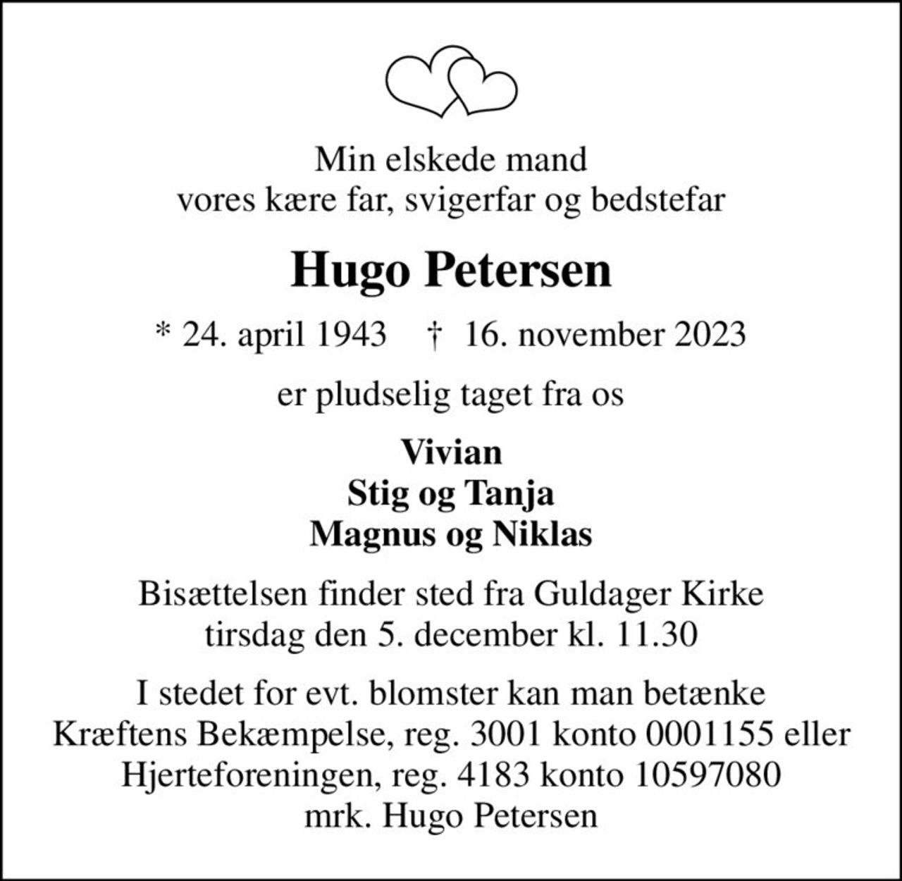 Min elskede mand vores kære far, svigerfar og bedstefar
Hugo Petersen
* 24. april 1943    ✝ 16. november 2023
er pludselig taget fra os
Vivian Stig og Tanja Magnus og Niklas
Bisættelsen finder sted fra Guldager Kirke  tirsdag den 5. december kl. 11.30 
I stedet for evt. blomster kan man betænke
					Kræftens Bekæmpelse reg.3001konto0001155mrk. Hugo
					Petersen
I stedet for evt. blomster kan man betænke Kræftens Bekæmpelse, reg. 3001 konto 0001155 eller Hjerteforeningen, reg. 4183 konto 10597080 mrk. Hugo Petersen