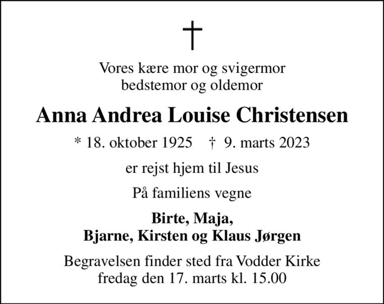 Vores kære mor og svigermor bedstemor og oldemor
Anna Andrea Louise Christensen
* 18. oktober 1925    ✝ 9. marts 2023
er rejst hjem til Jesus
På familiens vegne
Birte, Maja, Bjarne, Kirsten og Klaus Jørgen
Begravelsen finder sted fra Vodder Kirke  fredag den 17. marts kl. 15.00