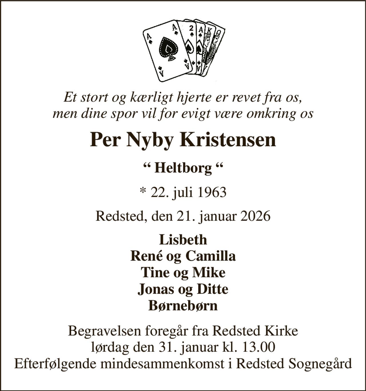 Et stort og kærligt hjerte er revet fra os, men dine spor vil for evigt være omkring os 
Per Nyby Kristensen 
“ Heltborg “ 
*​ 22. juli 1963 
Redsted, den 21. januar 2026 
Lisbeth René og Camilla Tine og Mike Jonas og Ditte Børnebørn 
Begravelsen​ foregår fra Redsted Kirke​ lørdag den 31. januar​ kl. 13.00 Efterfølgende mindesammenkomst i Redsted Sognegård