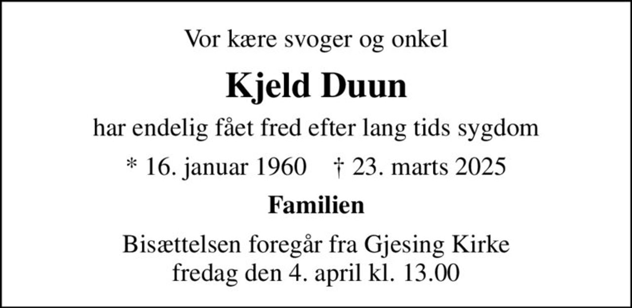 Vor kære svoger og onkel
Kjeld Duun
har endelig fået fred efter lang tids sygdom
* 16. januar 1960    ✝ 23. marts 2025
Familien
Bisættelsen foregår fra Gjesing Kirke  fredag den 4. april kl. 13.00