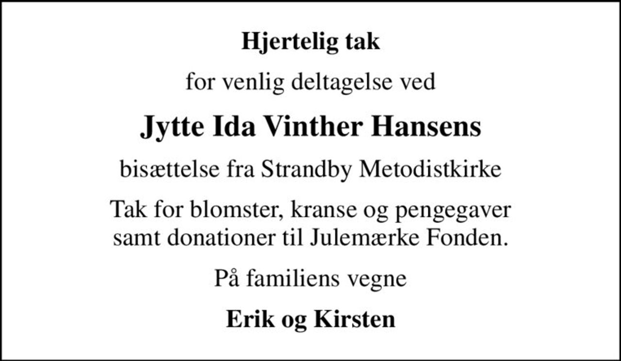 Hjertelig tak
for venlig deltagelse ved
Jytte Ida Vinther Hansens
bisættelse fra Strandby Metodistkirke
Tak for blomster, kranse og pengegaver samt donationer til Julemærke Fonden.
På familiens vegne
Erik og Kirsten