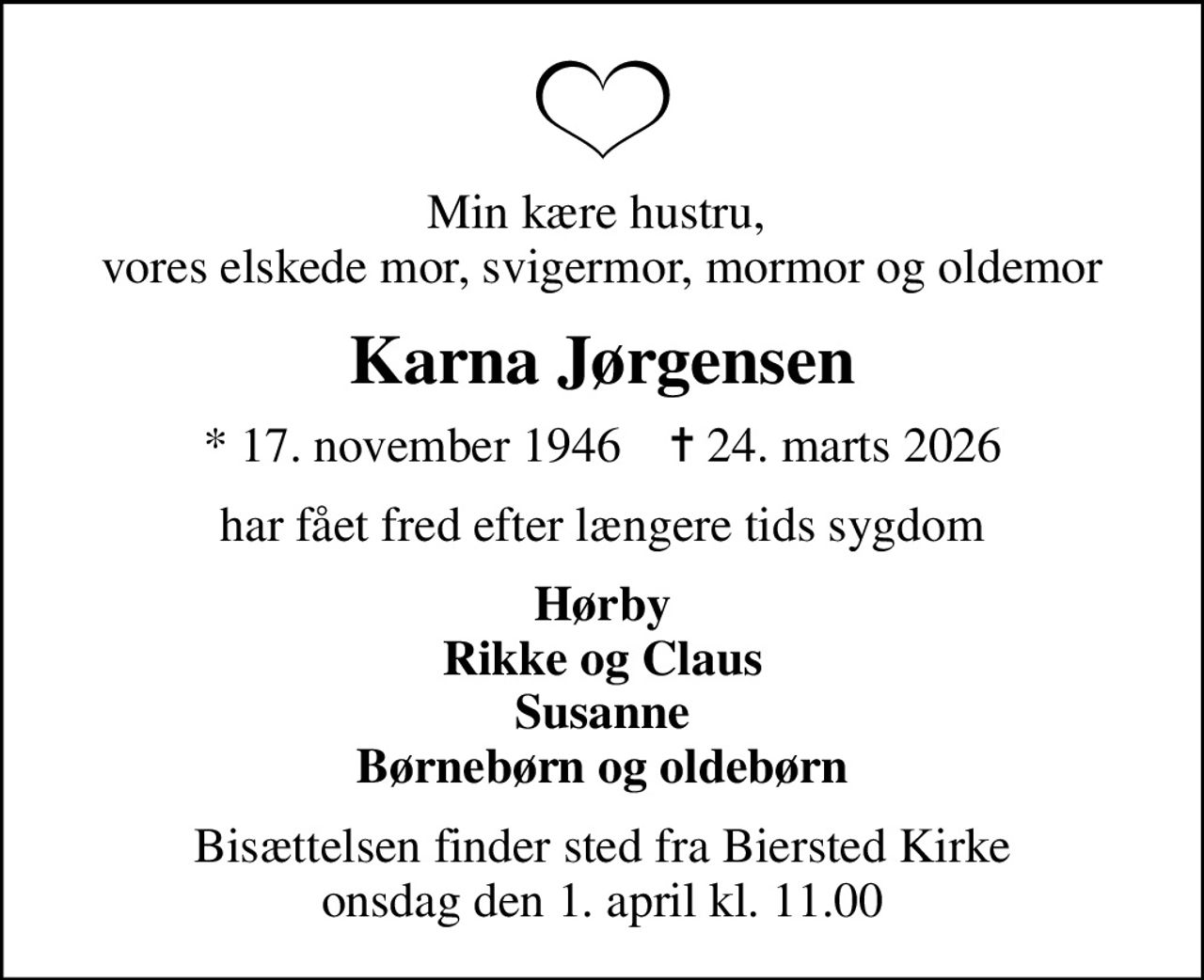 Min kære hustru,  vores elskede mor, svigermor, mormor og oldemor
Karna Jørgensen
* 17. november 1946    ✝ 24. marts 2026
har fået fred efter længere tids sygdom
Hørby Rikke og Claus Susanne Børnebørn og oldebørn
Bisættelsen finder sted fra Biersted Kirke  onsdag den 1. april kl. 11.00
