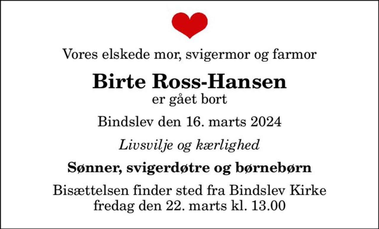 Vores elskede mor, svigermor og farmor
Birte Ross-Hansen
er gået bort
Bindslev den 16. marts 2024
Livsvilje og kærlighed
Sønner, svigerdøtre og børnebørn
Bisættelsen finder sted fra Bindslev Kirke  fredag den 22. marts kl. 13.00