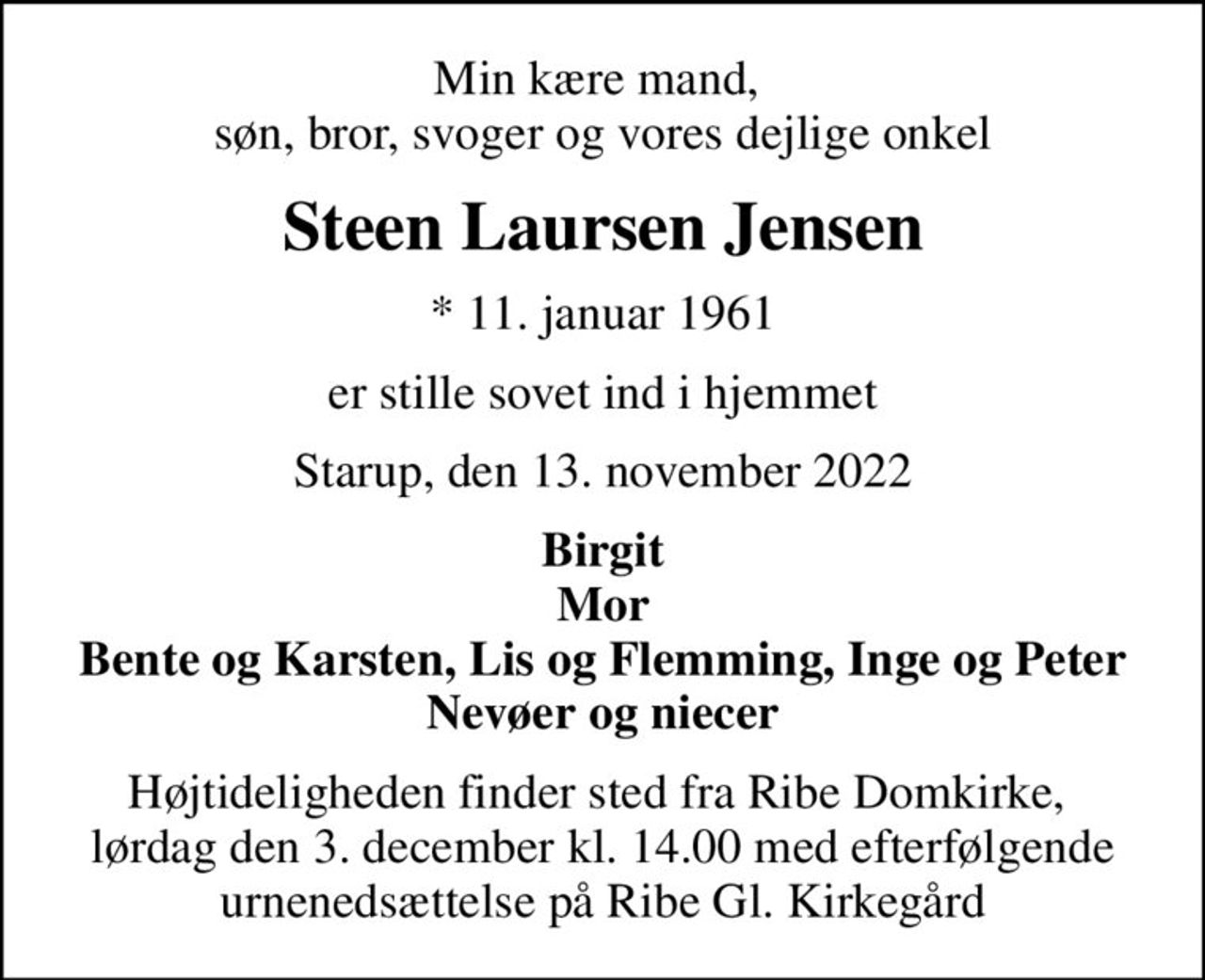 Min kære mand,  søn, bror, svoger og vores dejlige onkel
Steen Laursen Jensen
* 11. januar 1961
er stille sovet ind i hjemmet
Starup, den 13. november 2022
Birgit Mor Bente og Karsten, Lis og Flemming, Inge og Peter Nevøer og niecer
Højtideligheden finder sted fra Ribe Domkirke,  lørdag den 3. december kl. 14.00 med efterfølgende urnenedsættelse på Ribe Gl. Kirkegård