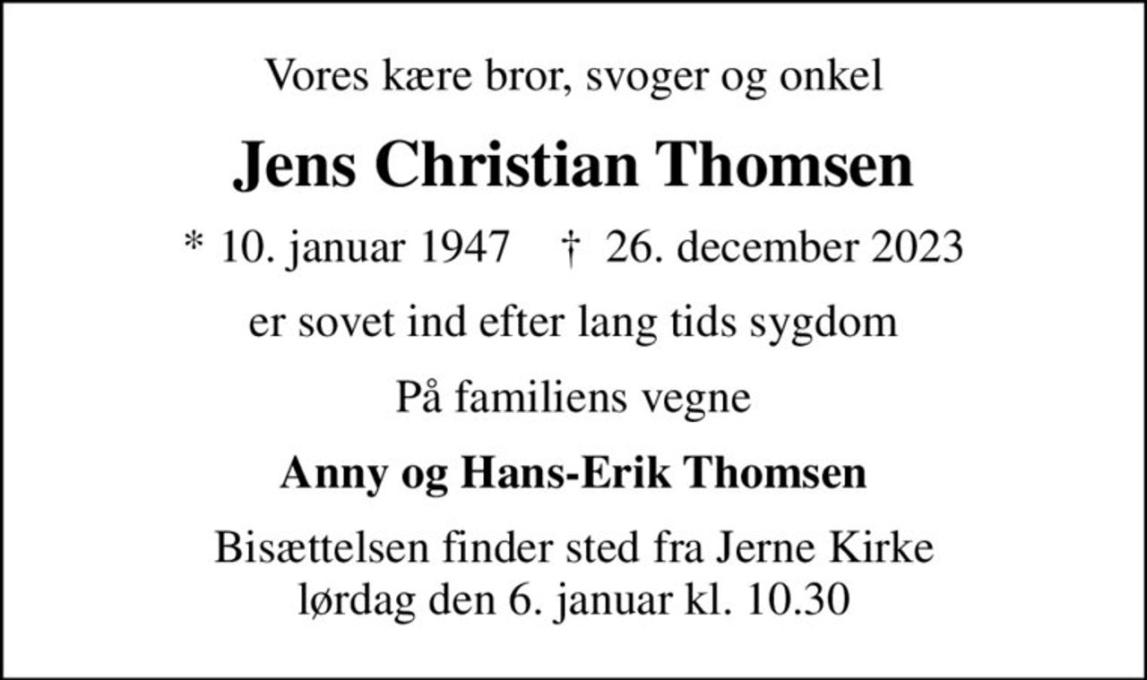 Vores kære bror, svoger og onkel
Jens Christian Thomsen
* 10. januar 1947    ✝ 26. december 2023
er sovet ind efter lang tids sygdom
På familiens vegne
Anny og Hans-Erik Thomsen
Bisættelsen finder sted fra Jerne Kirke  lørdag den 6. januar kl. 10.30