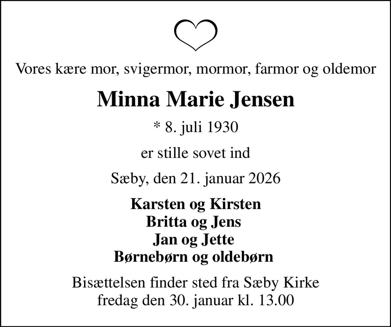 Vores kære mor, svigermor, mormor, farmor og oldemor
Minna Marie Jensen
* 8. juli 1930
er stille sovet ind
Sæby, den 21. januar 2026
Karsten og Kirsten Britta og Jens  Jan og Jette  Børnebørn og oldebørn 
Bisættelsen finder sted fra Sæby Kirke  fredag den 30. januar kl. 13.00