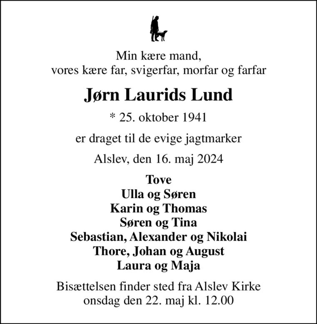 Min kære mand, vores kære far, svigerfar, morfar og farfar
Jørn Laurids Lund
* 25. oktober 1941
er draget til de evige jagtmarker
Alslev, den 16. maj 2024
Tove Ulla og Søren Karin og Thomas Søren og Tina Sebastian, Alexander og Nikolai Thore, Johan og August Laura og Maja
Bisættelsen finder sted fra Alslev Kirke  onsdag den 22. maj kl. 12.00