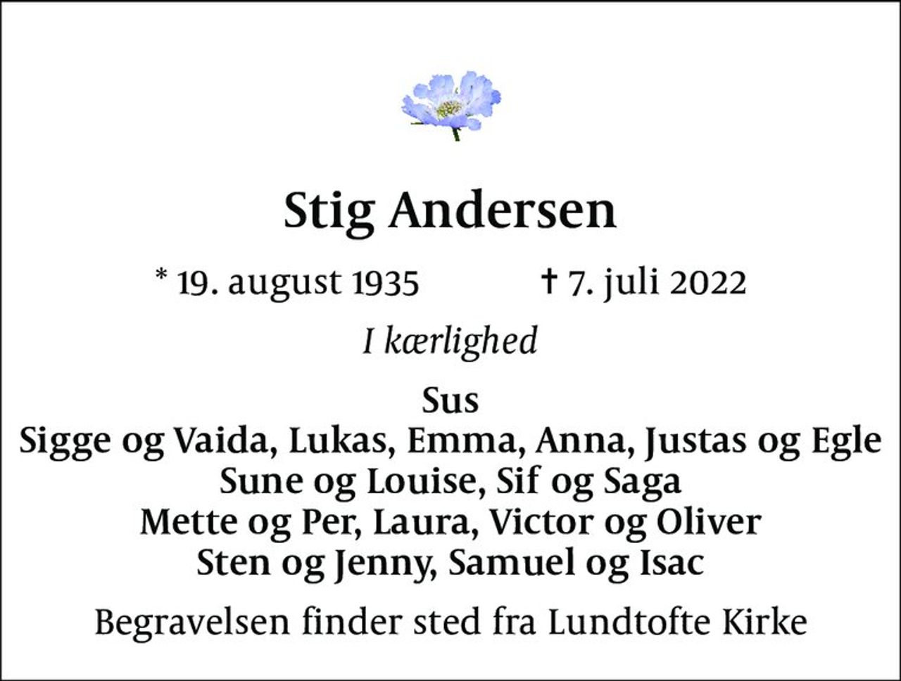 Stig Andersen
* 19. august 1935            ✝ 7. juli 2022
I kærlighed
Sus Sigge og Vaida, Lukas, Emma, Anna, Justas og Egle Sune og Louise, Sif og Saga Mette og Per, Laura, Victor og Oliver Sten og Jenny, Samuel og Isac
Begravelsen finder sted fra Lundtofte Kirke