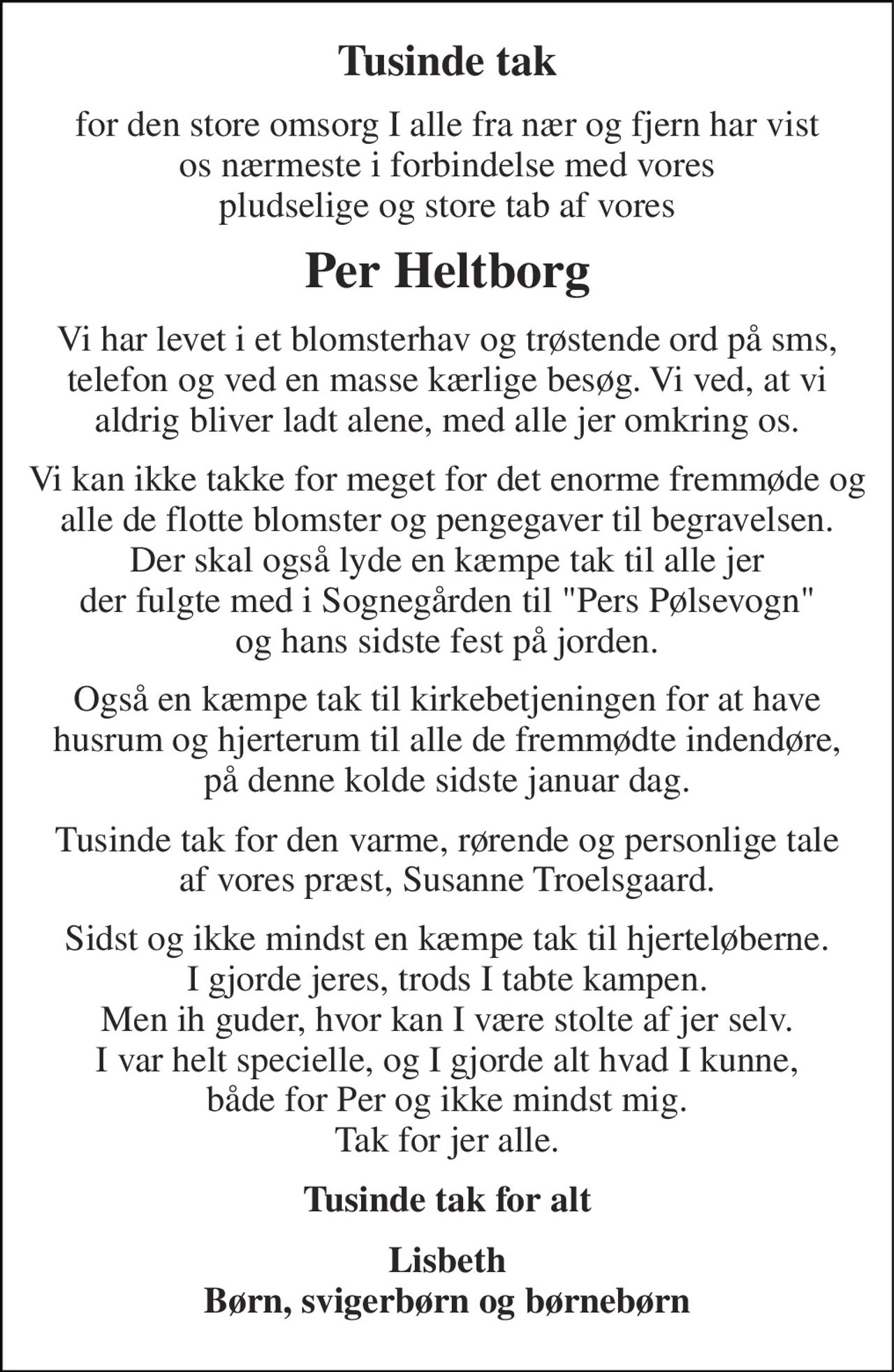 Tusinde tak 
for den store omsorg I alle fra nær og fjern har vist os nærmeste i forbindelse med vores pludselige og store tab af vores 
Per Heltborg 
Vi har levet i et blomsterhav og trøstende ord på sms, telefon og ved en masse kærlige besøg. Vi ved, at vi aldrig bliver ladt alene, med alle jer omkring os. 
Vi kan ikke takke for meget for det enorme fremmøde og alle de flotte blomster og pengegaver til begravelsen. Der skal også lyde en kæmpe tak til alle jer der fulgte med i Sognegården til "Pers Pølsevogn" og hans sidste fest på jorden. 
Også en kæmpe tak til kirkebetjeningen for at have husrum og hjerterum til alle de fremmødte indendøre, på denne kolde sidste januar dag. 
Tusinde tak for den varme, rørende og personlige tale af vores præst, Susanne Troelsgaard. 
Sidst og ikke mindst en kæmpe tak til hjerteløberne. I gjorde jeres, trods I tabte kampen. Men ih guder, hvor kan I være stolte af jer selv. I var helt specielle, og I gjorde alt hvad I kunne, både for Per og ikke mindst mig. Tak for jer alle. 
Tusinde tak for alt 
Lisbeth Børn, svigerbørn og børnebørn