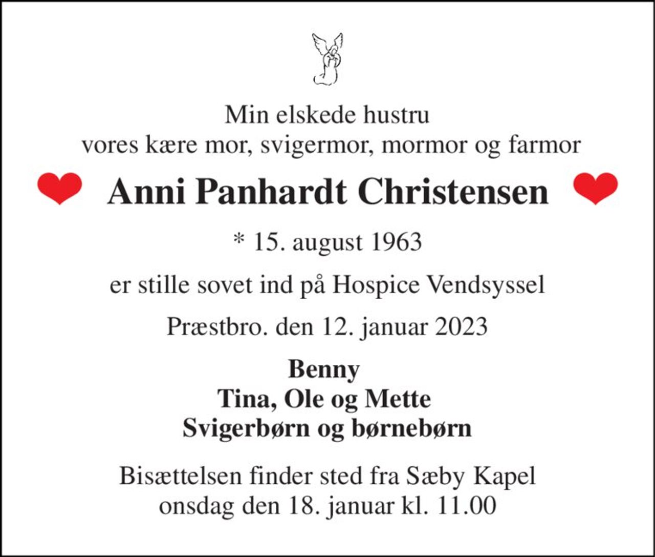 Min elskede hustru  vores kære mor, svigermor, mormor og farmor 
Anni Panhardt Christensen 
*​ 15. august 1963 
er stille sovet ind på Hospice Vendsyssel 
Præstbro. den 12. januar 2023 
Benny  Tina, Ole og Mette  Svigerbørn og børnebørn 
Bisættelsen​ finder sted fra Sæby Kapel​ onsdag den 18. januar​ kl. 11.00