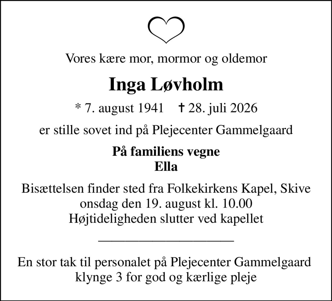 Vores kære mor, mormor og oldemor
Inga Løvholm
* 7. august 1941    ✝ 28. juli 2026
er stille sovet ind på Plejecenter Gammelgaard
På familiens vegne Ella
Bisættelsen finder sted fra Folkekirkens Kapel, Skive  onsdag den 19. august kl. 10.00  Højtideligheden slutter ved kapellet
En stor tak til personalet på Plejecenter Gammelgaard  klynge 3 for god og kærlige pleje