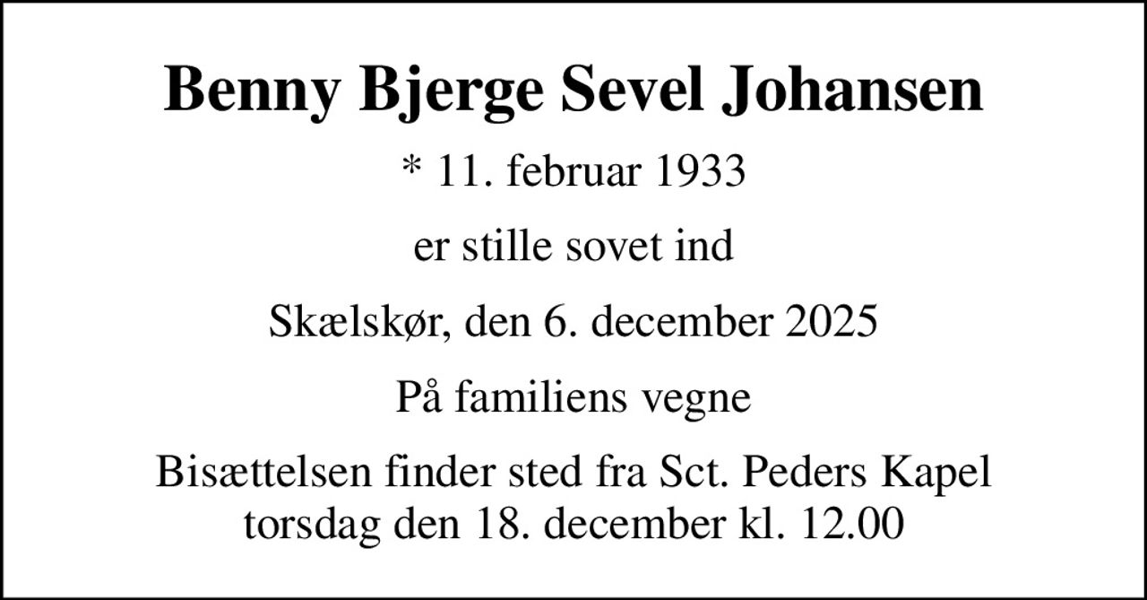 Benny Bjerge Sevel Johansen
* 11. februar 1933
er stille sovet ind
Skælskør, den 6. december 2025
Familien
Bisættelsen finder sted fra Sct. Peders Kapel  torsdag den 18. december kl. 12.00