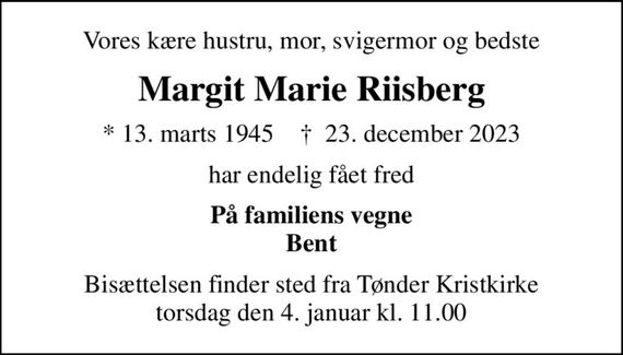 Vores kære hustru, mor, svigermor og bedste
Margit Marie Riisberg
* 13. marts 1945    &#x271d; 23. december 2023
har endelig fået fred
På familiens vegne Bent
Bisættelsen finder sted fra Tønder Kristkirke  torsdag den 4. januar kl. 11.00