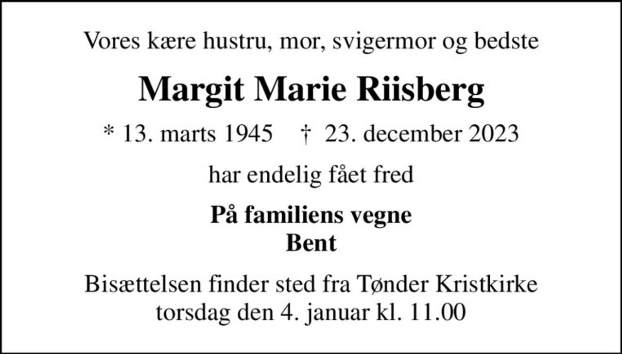 Vores kære hustru, mor, svigermor og bedste
Margit Marie Riisberg
* 13. marts 1945    ✝ 23. december 2023
har endelig fået fred
På familiens vegne Bent
Bisættelsen finder sted fra Tønder Kristkirke  torsdag den 4. januar kl. 11.00