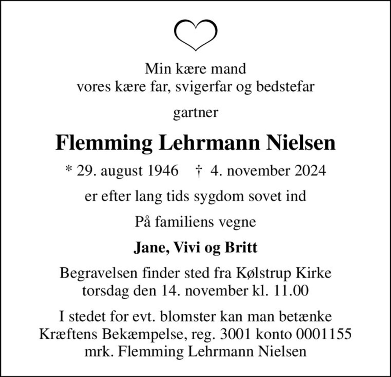 Min kære mand vores kære far, svigerfar og bedstefar
gartner
Flemming Lehrmann Nielsen
* 29. august 1946    ✝ 4. november 2024
er efter lang tids sygdom sovet ind
På familiens vegne
Jane, Vivi og Britt
Begravelsen finder sted fra Kølstrup Kirke  torsdag den 14. november kl. 11.00 
I stedet for evt. blomster kan man betænke
					Kræftens Bekæmpelse reg.3001konto0001155mrk. Flemming
					Lehrmann Nielsen