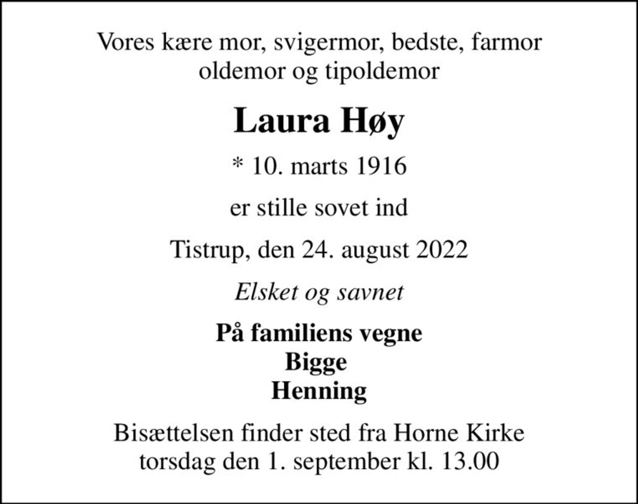 Vores kære mor, svigermor, bedste, farmor oldemor og tipoldemor
Laura Høy
* 10. marts 1916
er stille sovet ind
Tistrup, den 24. august 2022
Elsket og savnet
På familiens vegne Bigge  Henning
Bisættelsen finder sted fra Horne Kirke  torsdag den 1. september kl. 13.00