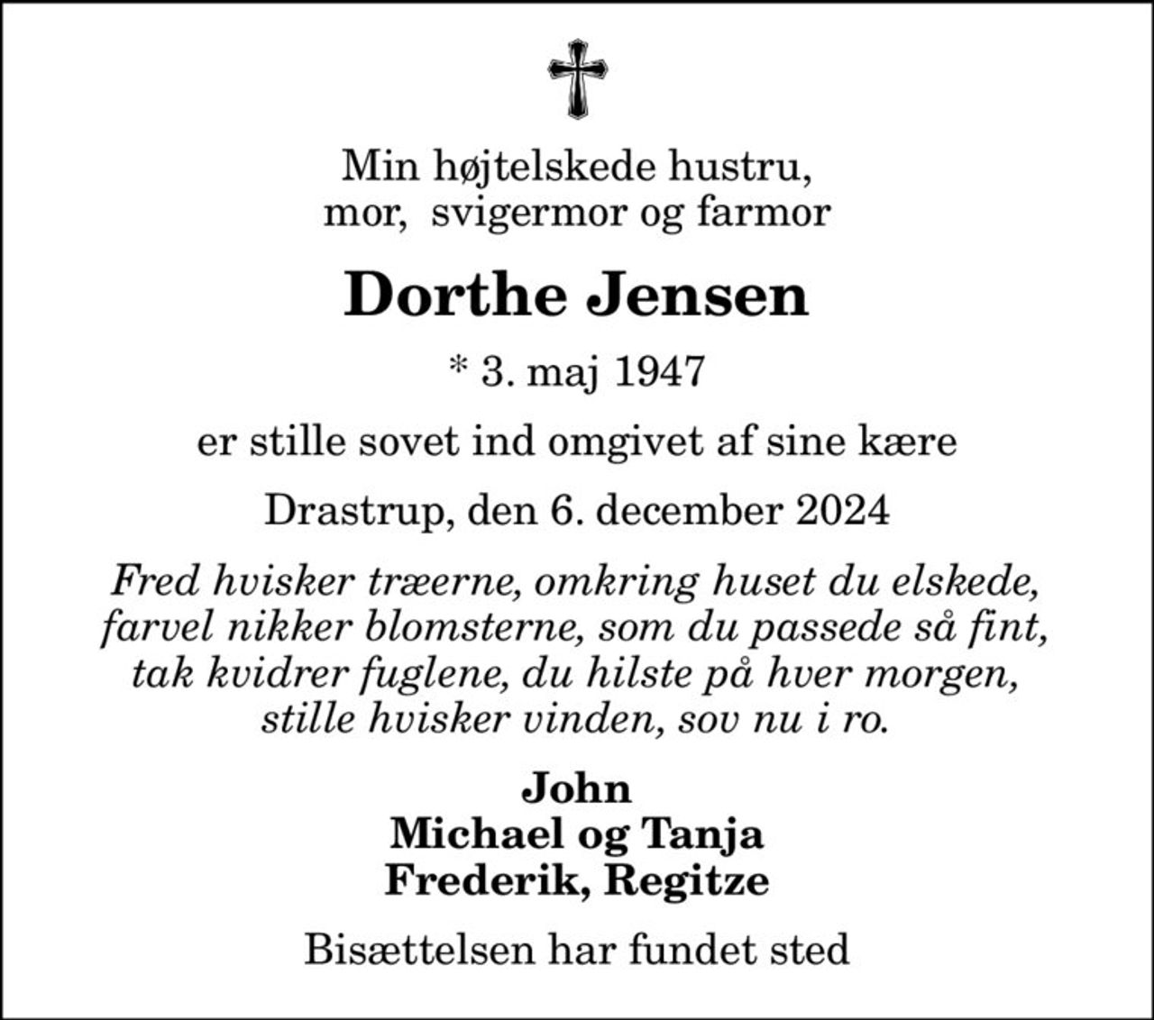 Min højtelskede hustru, mor,  svigermor og farmor
Dorthe Jensen
* 3. maj 1947
er stille sovet ind omgivet af sine kære
Drastrup, den 6. december 2024
Fred hvisker træerne, omkring huset du elskede, farvel nikker blomsterne, som du passede så fint, tak kvidrer fuglene, du hilste på hver morgen, stille hvisker vinden, sov nu i ro.
John Michael og Tanja Frederik, Regitze
Bisættelsen har fundet sted