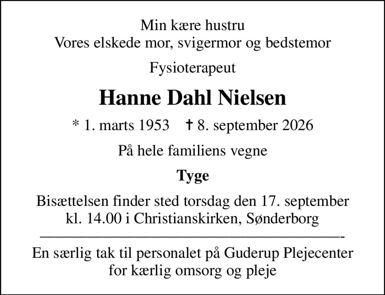 Min kære hustru Vores elskede mor, svigermor og bedstemor
Fysioterapeut
Hanne Dahl Nielsen
* 1. marts 1953    ✝ 8. september 2026
På hele familiens vegne
Tyge
Bisættelsen finder sted torsdag den 17. september kl. 14.00 i Christianskirken, Sønderborg - En særlig tak til personalet på Guderup Plejecenter for kærlig omsorg og pleje