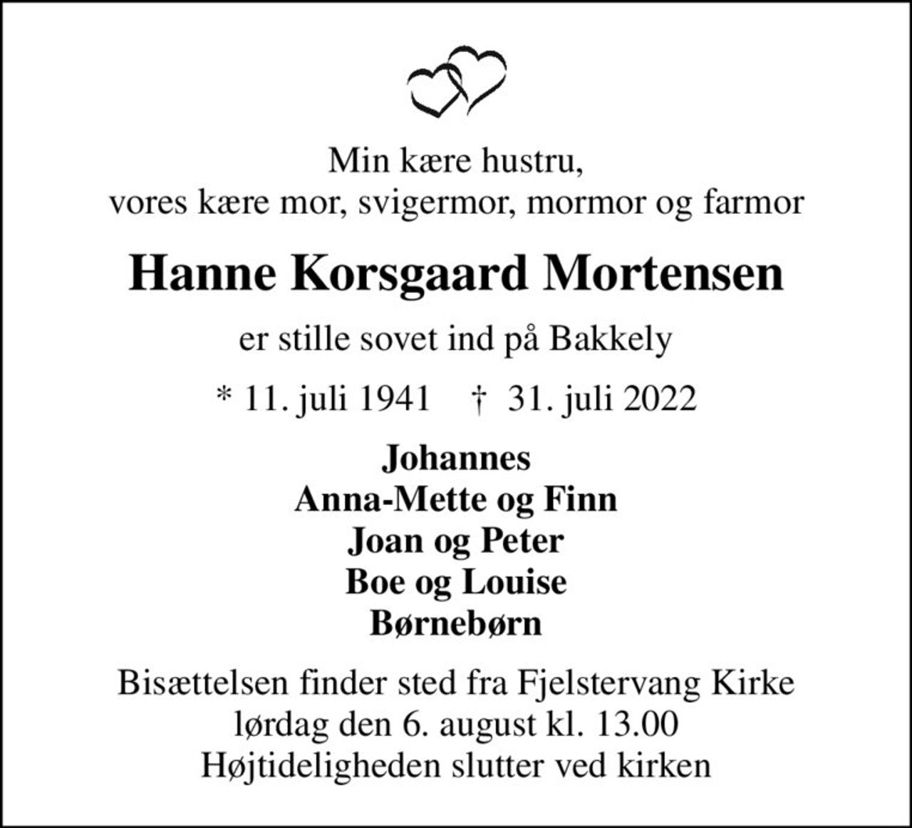 Min kære hustru, vores kære mor, svigermor, mormor og farmor
Hanne Korsgaard Mortensen
er stille sovet ind på Bakkely
* 11. juli 1941    ✝ 31. juli 2022
Johannes Anna-Mette og Finn Joan og Peter Boe og Louise Børnebørn
Bisættelsen finder sted fra Fjelstervang Kirke  lørdag den 6. august kl. 13.00  Højtideligheden slutter ved kirken