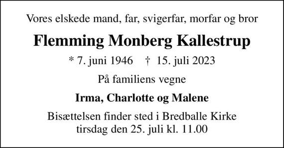 Vores elskede mand, far, svigerfar, morfar og bror
Flemming Monberg Kallestrup
* 7. juni 1946    &#x271d; 15. juli 2023
På familiens vegne
Irma, Charlotte og Malene
Bisættelsen finder sted i Bredballe Kirke  tirsdag den 25. juli kl. 11.00