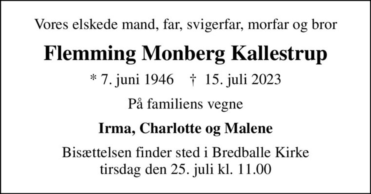 Vores elskede mand, far, svigerfar, morfar og bror
Flemming Monberg Kallestrup
* 7. juni 1946    ✝ 15. juli 2023
På familiens vegne
Irma, Charlotte og Malene
Bisættelsen finder sted i Bredballe Kirke  tirsdag den 25. juli kl. 11.00