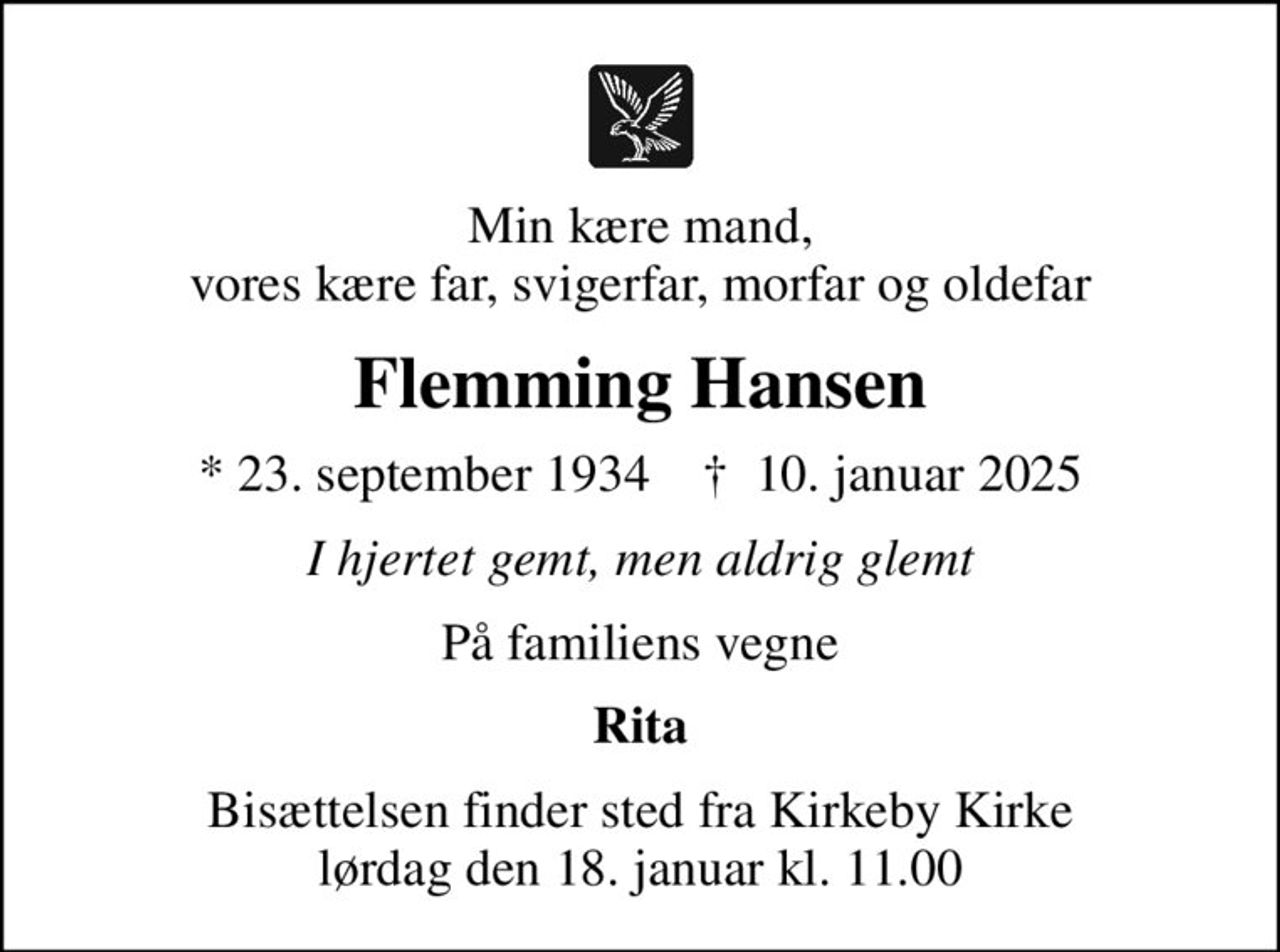 Min kære mand, vores kære far, svigerfar, morfar og oldefar
Flemming Hansen
* 23. september 1934
						✝ 10. januar 2025
I hjertet gemt, men aldrig glemt
På familiens vegne
Rita
Bisættelsen finder sted fra Kirkeby Kirke lørdag den 18. januar kl. 11.00