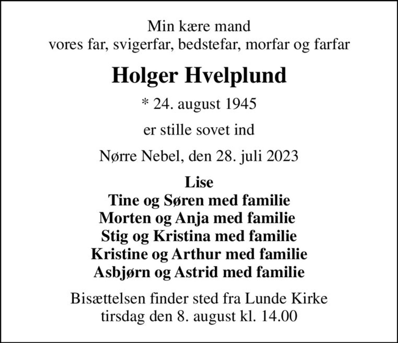 Min kære mand vores far, svigerfar, bedstefar, morfar og farfar
Holger Hvelplund
* 24. august 1945
er stille sovet ind
Nørre Nebel, den 28. juli 2023
Lise Tine og Søren med familie Morten og Anja med familie  Stig og Kristina med familie Kristine og Arthur med familie Asbjørn og Astrid med familie
Bisættelsen finder sted fra Lunde Kirke  tirsdag den 8. august kl. 14.00