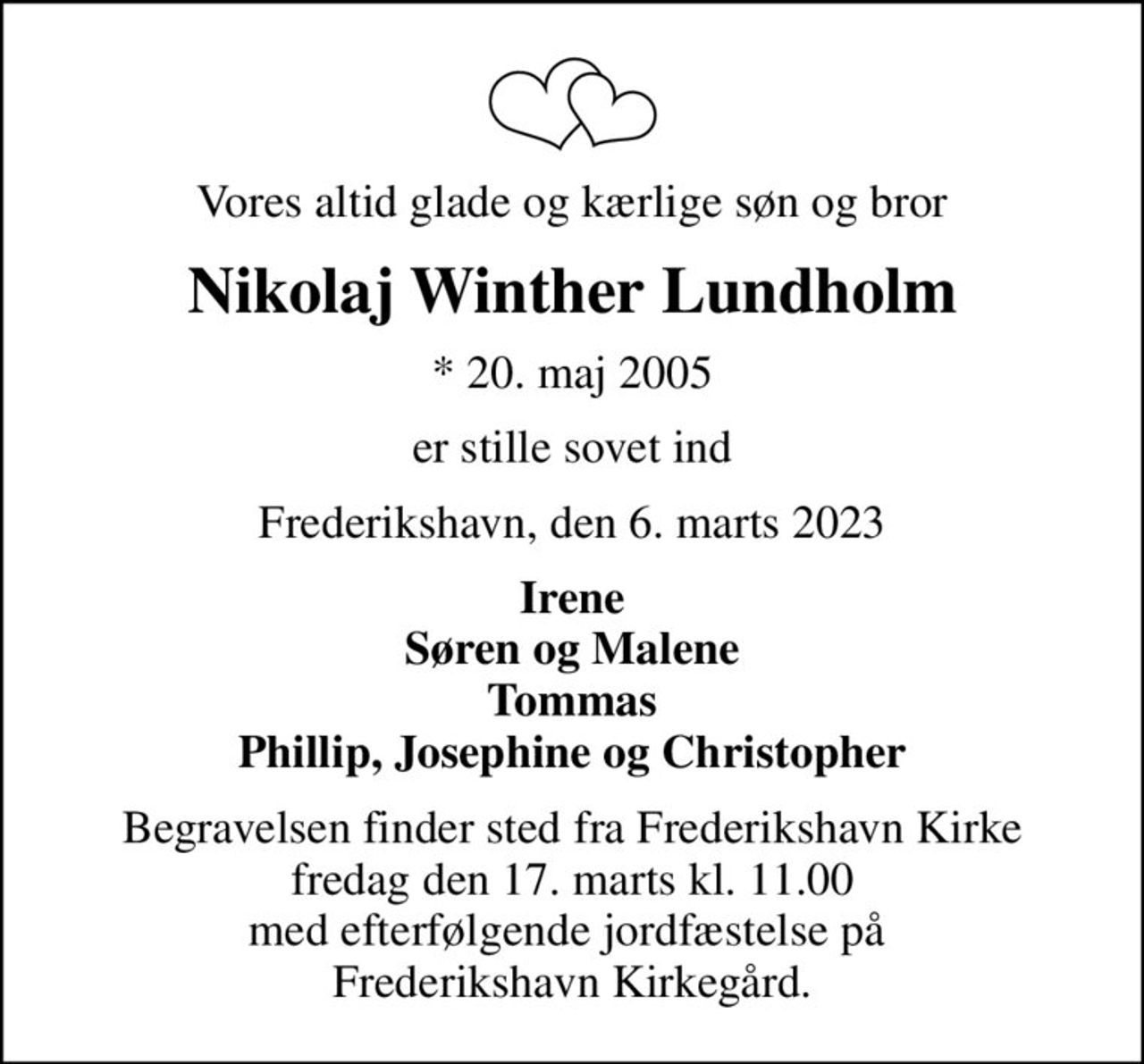Vores altid glade og kærlige søn og bror
Nikolaj Winther Lundholm
* 20. maj 2005
er stille sovet ind
Frederikshavn, den 6. marts 2023
Irene Søren og Malene Tommas Phillip, Josephine og Christopher
Begravelsen finder sted fra Frederikshavn Kirke  fredag den 17. marts kl. 11.00  med efterfølgende jordfæstelse på  Frederikshavn Kirkegård.