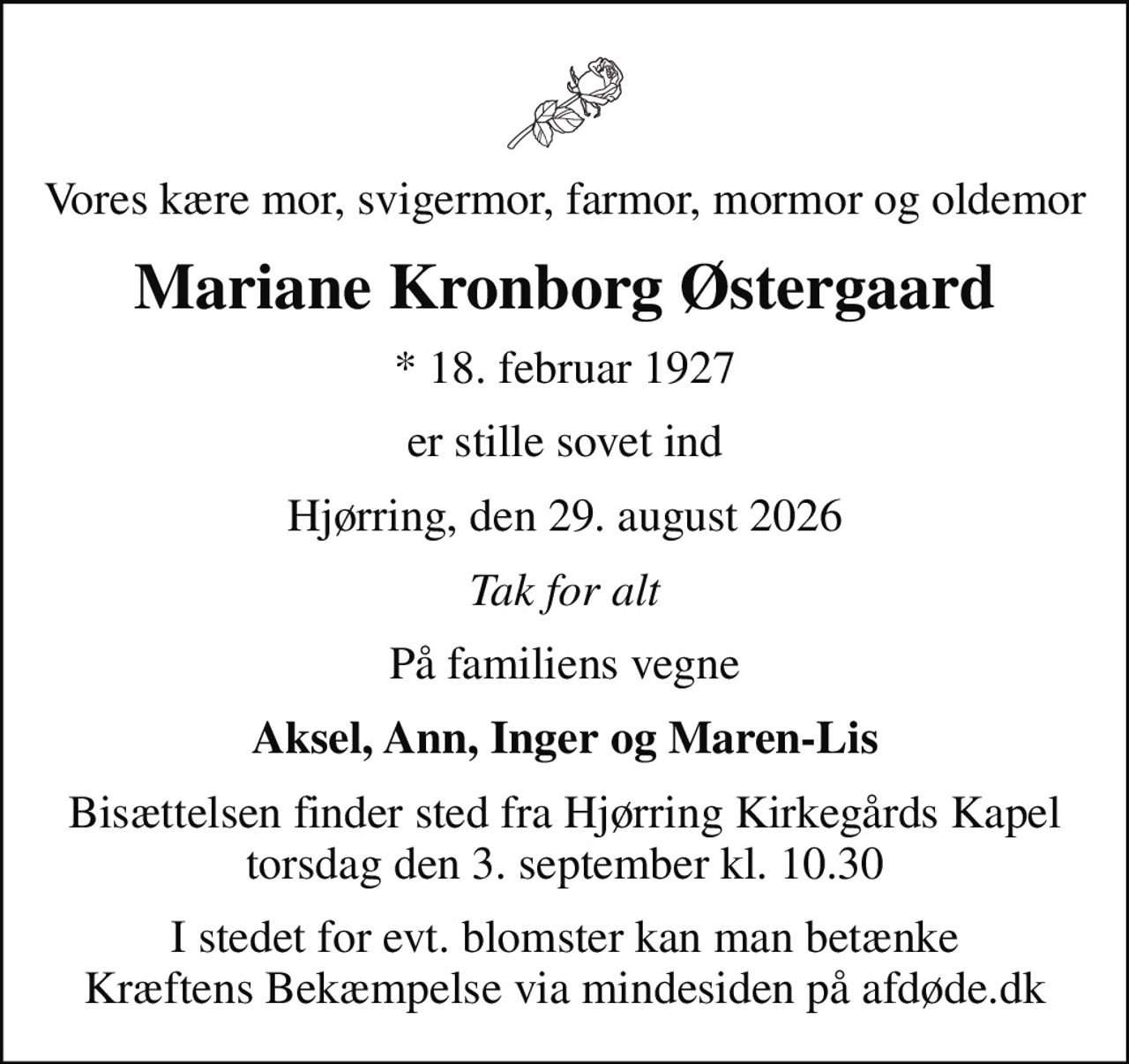 Vores kære mor, svigermor, farmor, mormor og oldemor
Mariane Kronborg Østergaard
* 18. februar 1927
er stille sovet ind
Hjørring, den 29. august 2026
Tak for alt
På familiens vegne
Aksel, Ann, Inger og Maren-Lis
Bisættelsen finder sted fra Hjørring Kirkegårds Kapel  torsdag den 3. september kl. 10.30 
I stedet for evt. blomster kan man betænke
					Kræftens Bekæmpelse via mindesiden på afdøde.dk