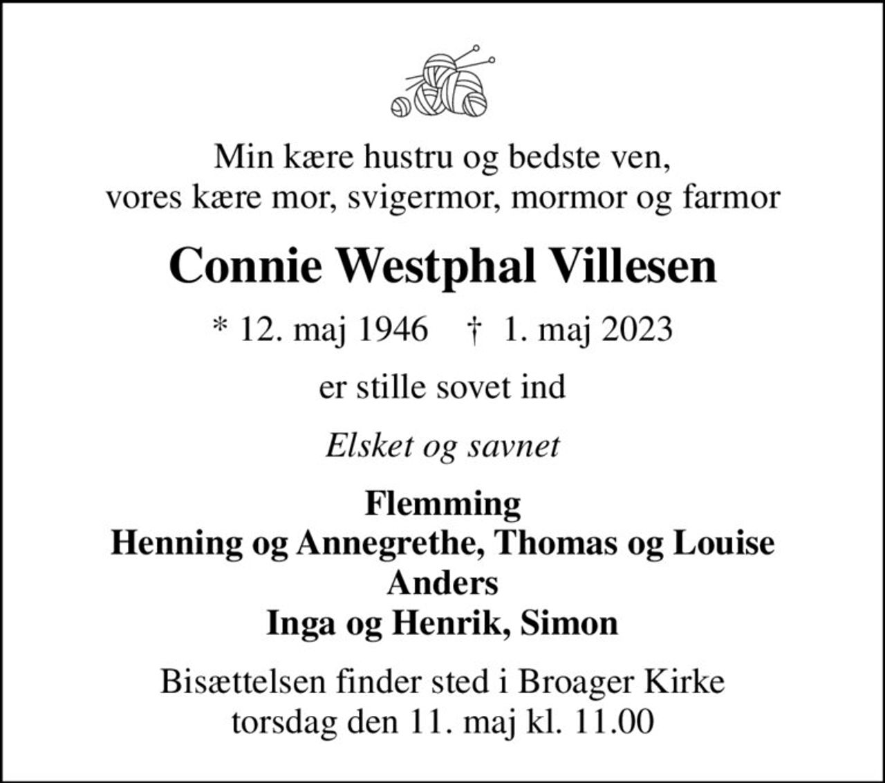 Min kære hustru og bedste ven, vores kære mor, svigermor, mormor og farmor
Connie Westphal Villesen
* 12. maj 1946    ✝ 1. maj 2023
er stille sovet ind
Elsket og savnet
Flemming Henning og Annegrethe, Thomas og Louise Anders Inga og Henrik, Simon
Bisættelsen finder sted i Broager Kirke  torsdag den 11. maj kl. 11.00