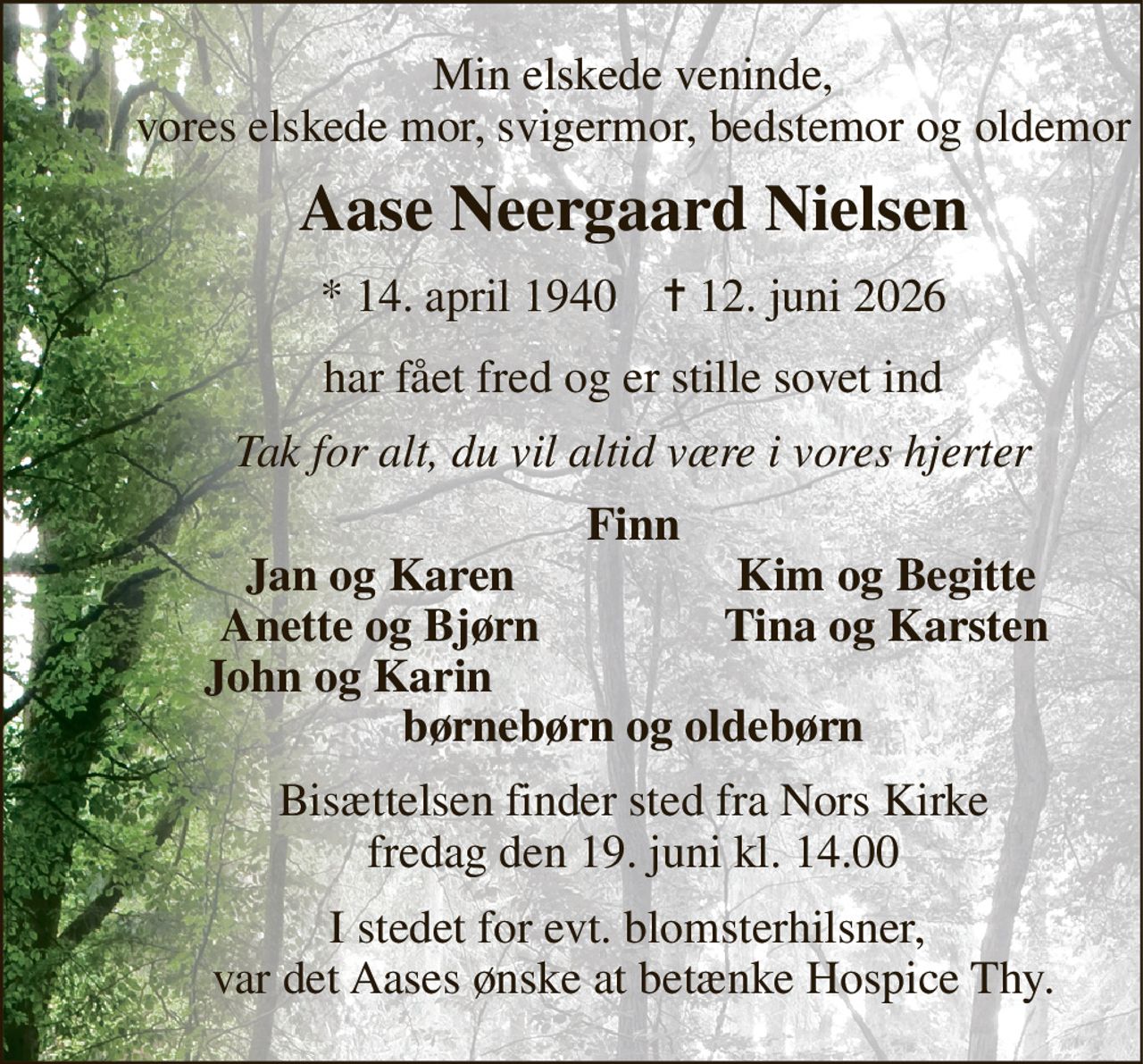 Min elskede veninde, vores elskede mor, svigermor, bedstemor og oldemor 
Aase Neergaard Nielsen 
*​ 14. april 1940​    ✝​ 12. juni 2026 
har fået fred og er stille sovet ind 
Tak for alt, du vil altid være i vores hjerter 
Finn 
Jan og Karen 
Kim og Begitte 
Anette og Bjørn 
Tina og Karsten 
John og Karin 
børnebørn og oldebørn 
Bisættelsen​ finder sted fra Nors Kirke​ fredag den 19. juni​ kl. 14.00 
I stedet for evt. blomsterhilsner,  var det Aases ønske at betænke Hospice Thy.