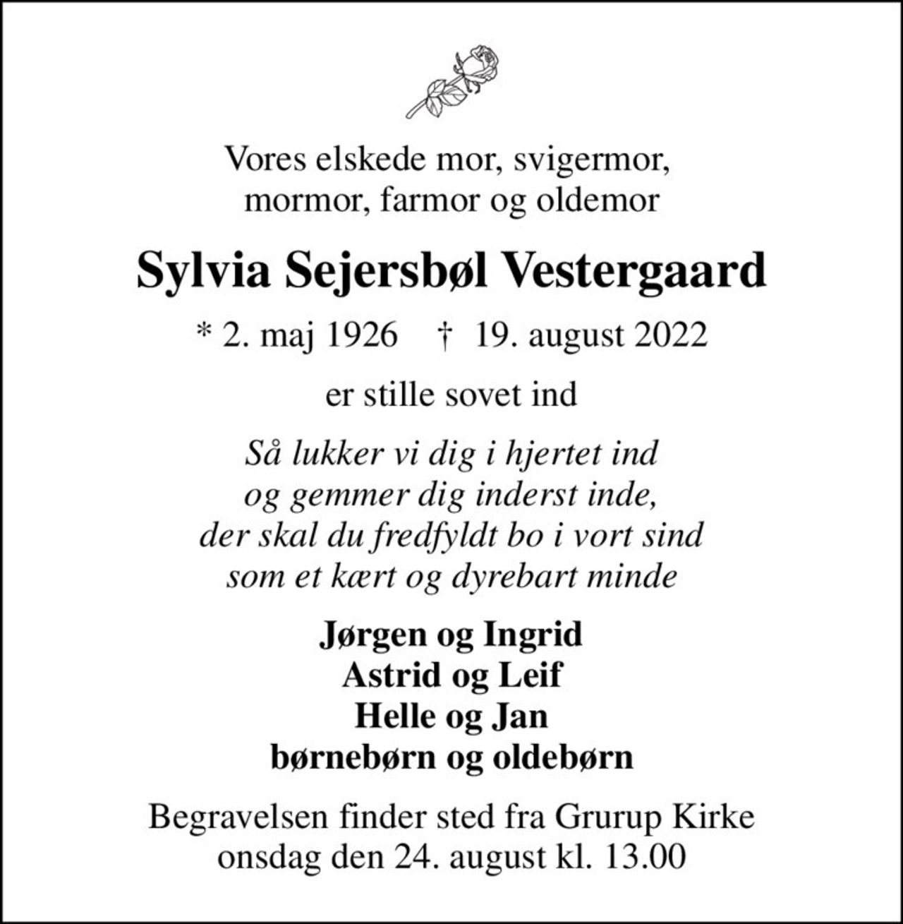 Vores elskede mor, svigermor,  mormor, farmor og oldemor
Sylvia Sejersbøl Vestergaard
* 2. maj 1926    ✝ 19. august 2022
er stille sovet ind
Så lukker vi dig i hjertet ind og gemmer dig inderst inde, der skal du fredfyldt bo i vort sind som et kært og dyrebart minde
Jørgen og Ingrid Astrid og Leif Helle og Jan børnebørn og oldebørn
Begravelsen finder sted fra Grurup Kirke  onsdag den 24. august kl. 13.00