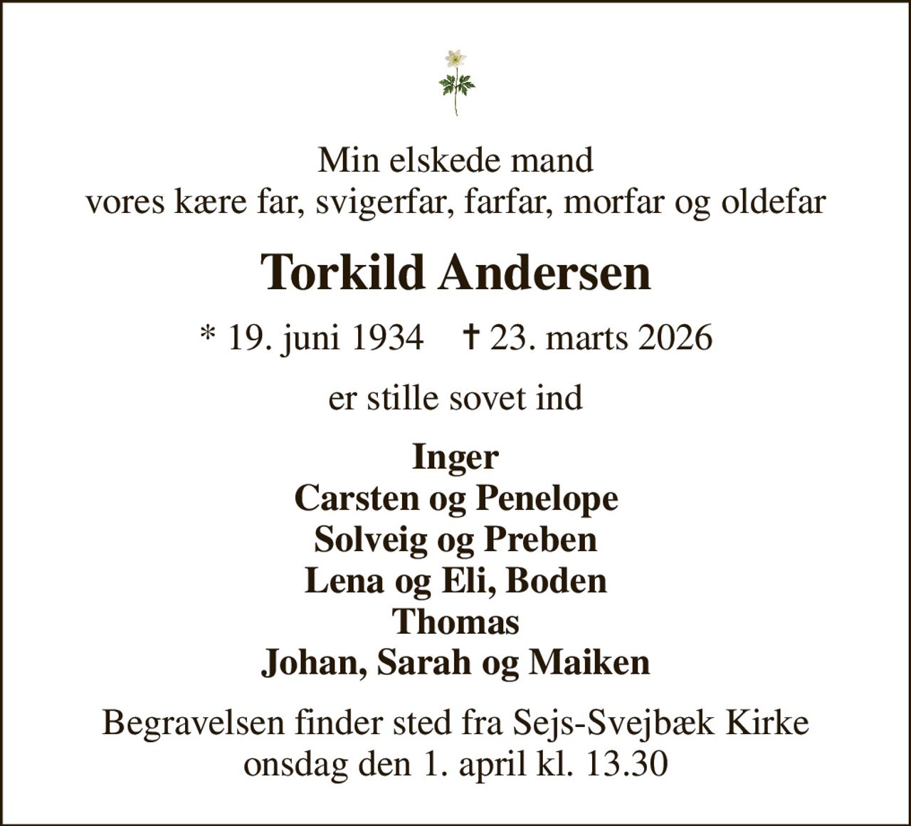 Min elskede mand vores kære far, svigerfar, farfar, morfar og oldefar
Torkild Andersen
* 19. juni 1934    ✝ 23. marts 2026
er stille sovet ind
Inger Carsten og Penelope Solveig og Preben Lena og Eli, Boden Thomas Johan, Sarah og Maiken
Begravelsen finder sted fra Sejs-Svejbæk Kirke  onsdag den 1. april kl. 13.30