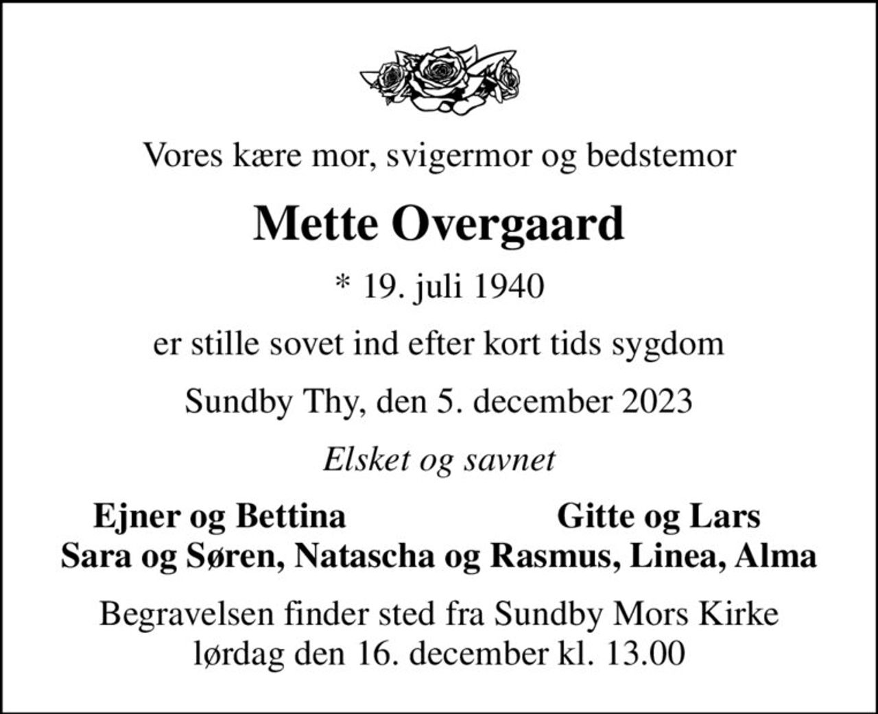 Vores kære mor, svigermor og bedstemor
Mette Overgaard
* 19. juli 1940
er stille sovet ind efter kort tids sygdom
Sundby Thy, den 5. december 2023
Elsket og savnet
Ejner og Bettina
Gitte og Lars
Begravelsen finder sted fra Sundby Mors Kirke  lørdag den 16. december kl. 13.00