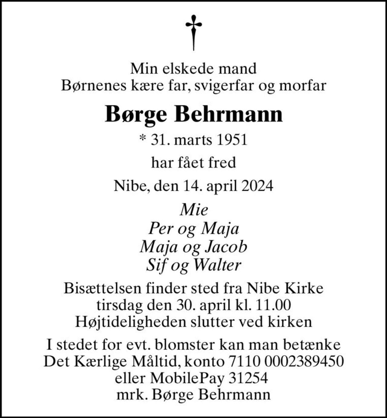 Min elskede mand Børnenes kære far, svigerfar og morfar
Børge Behrmann
* 31. marts 1951
har fået fred
Nibe, den 14. april 2024
Mie Per og Maja Maja og Jacob Sif og Walter
Bisættelsen finder sted fra Nibe Kirke  tirsdag den 30. april kl. 11.00  Højtideligheden slutter ved kirken
I stedet for evt. blomster kan man betænke
					Det Kærlige Måltid 71100002389450mrk. Børge
					Behrmann