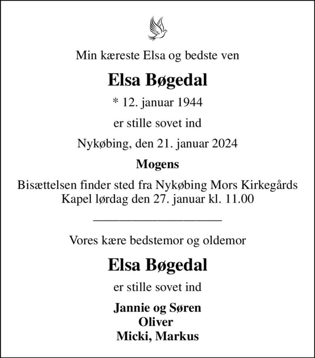 Min kæreste Elsa og bedste ven
Elsa Bøgedal
* 12. januar 1944
er stille sovet ind
Nykøbing, den 21. januar 2024
Mogens
Bisættelsen finder sted fra Nykøbing Mors Kirkegårds Kapel  lørdag den 27. januar kl. 11.00 
Vores kære bedstemor og oldemor
Elsa Bøgedal
er stille sovet ind
Jannie og Søren Oliver  Micki, Markus