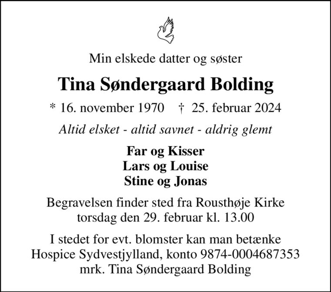 Min elskede datter og søster
Tina Søndergaard Bolding
* 16. november 1970    ✝ 25. februar 2024
Altid elsket - altid savnet - aldrig glemt
Far og Kisser Lars og Louise Stine og Jonas
Begravelsen finder sted fra Rousthøje Kirke  torsdag den 29. februar kl. 13.00 
I stedet for evt. blomster kan man betænke
					Hospice Sydvestjylland reg.nr.9874konto0004687353mrk. Tina
					Søndergaard Bolding