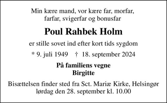 Min kære mand, vor kære far, morfar,  farfar, svigerfar og bonusfar 
Poul Rahbek Holm
er stille sovet ind efter kort tids sygdom
* 9. juli 1949    &#x271d; 18. september 2024
På familiens vegne Birgitte
Bisættelsen finder sted fra Sct. Mariæ Kirke, Helsingør  lørdag den 28. september kl. 10.00