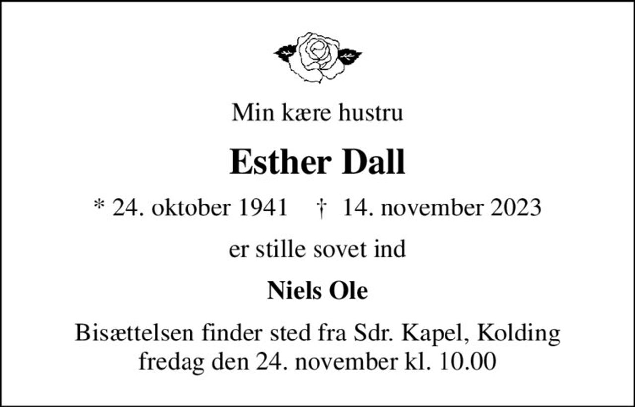 Min kære hustru
Esther Dall
* 24. oktober 1941    ✝ 14. november 2023
er stille sovet ind
Niels Ole
Bisættelsen finder sted fra Sdr. Kapel, Kolding  fredag den 24. november kl. 10.00