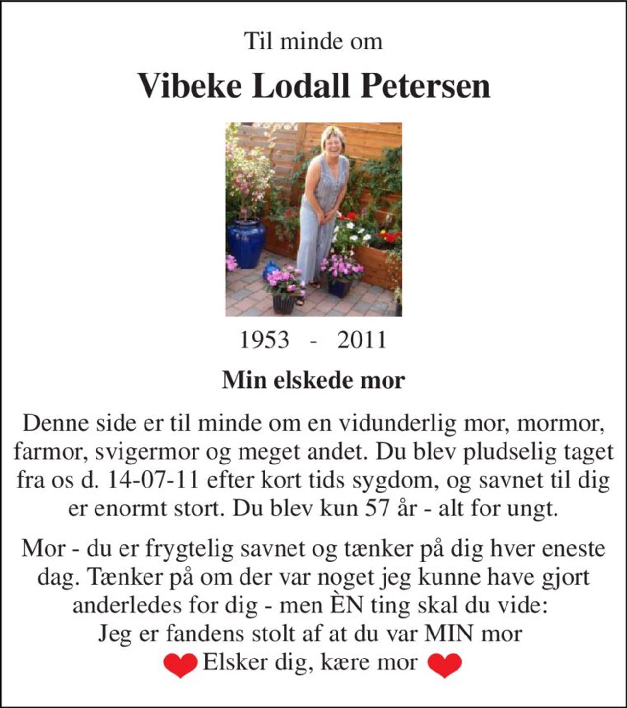 Til minde om 
Vibeke Lodall Petersen 
1953   -   2011 
Min elskede mor 
Denne side er til minde om en vidunderlig mor, mormor, farmor, svigermor og meget andet. Du blev pludselig taget fra os d. 14-07-11 efter kort tids sygdom, og savnet til dig er enormt stort. Du blev kun 57 år - alt for ungt. 
Mor - du er frygtelig savnet og tænker på dig hver eneste dag. Tænker på om der var noget jeg kunne have gjort anderledes for dig - men ÈN ting skal du vide:  Jeg er fandens stolt af at du var MIN mor  Elsker dig, kære mor