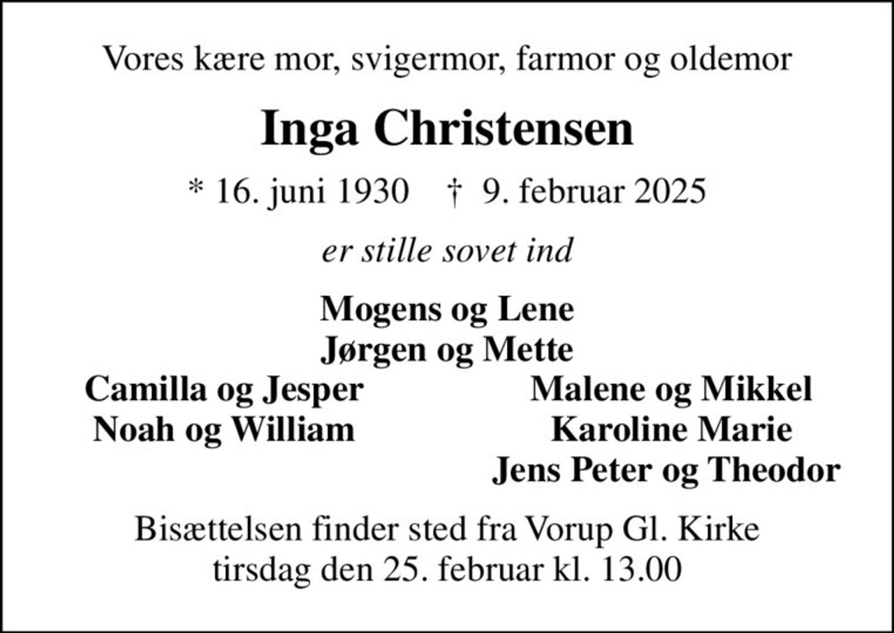 Vores kære mor, svigermor, farmor og oldemor
Inga Christensen
* 16. juni 1930    ✝ 9. februar 2025
er stille sovet ind
Mogens og Lene Jørgen og Mette
Camilla og Jesper
Malene og Mikkel
Noah og William
Karoline Marie
Jens Peter og Theodor 
Bisættelsen finder sted fra Vorup Gl. Kirke tirsdag den 25. februar kl. 13.00