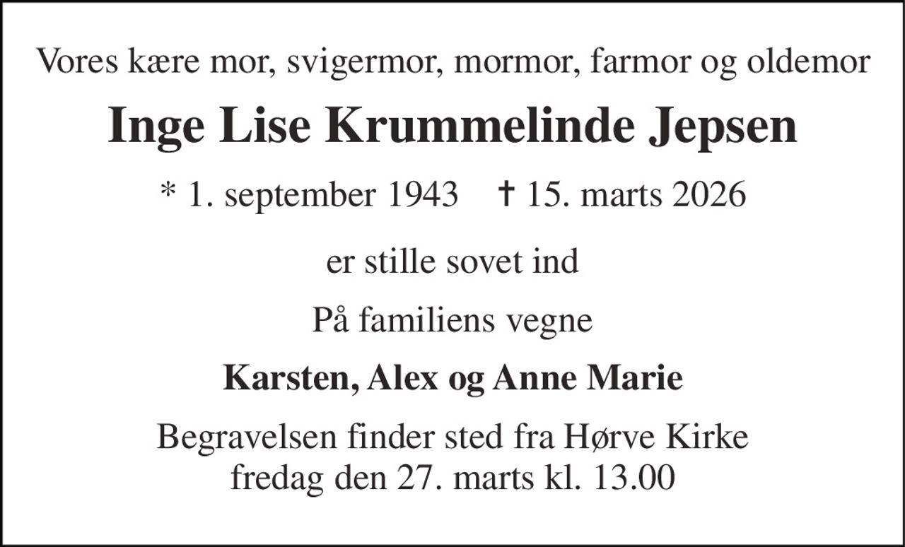 Vores kære mor, svigermor, mormor, farmor og oldemor 
Inge Lise Krummelinde Jepsen 
* 1. september 1943    ✝ 15. marts 2026 
er stille sovet ind 
På familiens vegne 
Karsten, Alex og Anne Marie 
Begravelsen finder sted fra Hørve Kirke fredag den 27. marts kl. 13.00