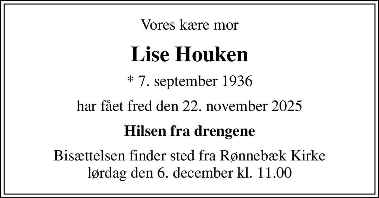 Vores kære mor
Lise Houken
* 7. september 1936
har fået fred den 22. november 2025
Hilsen fra drengene
Bisættelsen finder sted fra Rønnebæk Kirke  lørdag den 6. december kl. 11.00