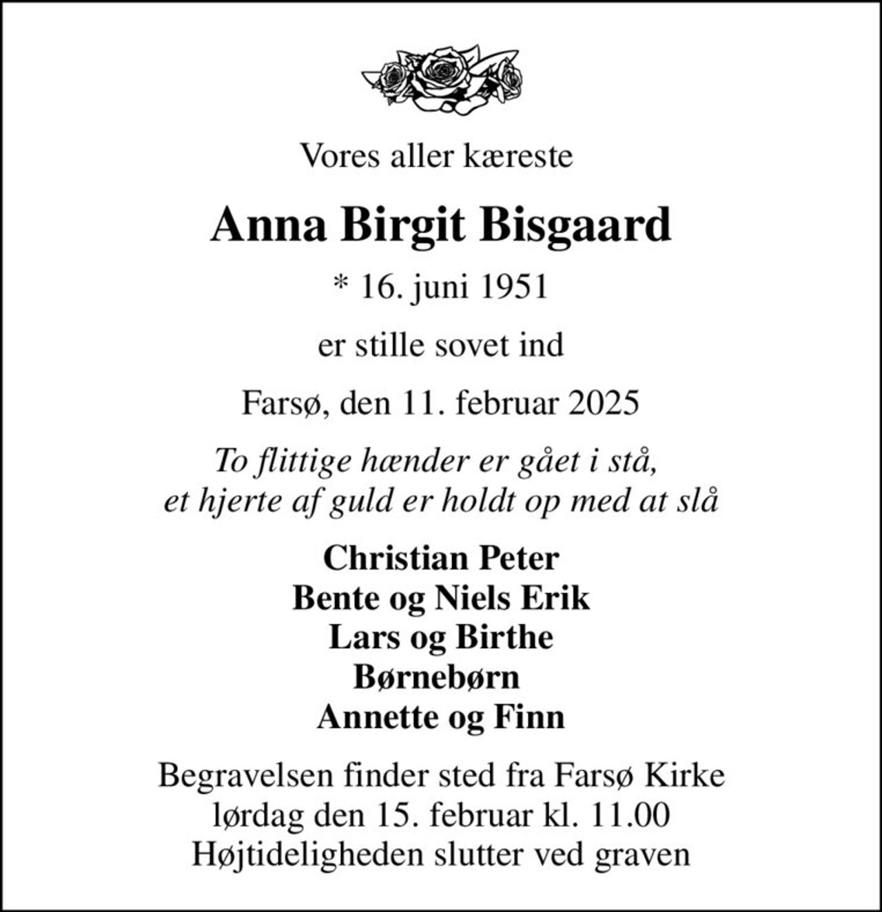 Vores aller kæreste 
Anna Birgit Bisgaard
* 16. juni 1951
er stille sovet ind
Farsø, den 11. februar 2025
To flittige hænder er gået i stå,  et hjerte af guld er holdt op med at slå
Christian Peter Bente og Niels Erik Lars og Birthe Børnebørn  Annette og Finn
Begravelsen finder sted fra Farsø Kirke  lørdag den 15. februar kl. 11.00  Højtideligheden slutter ved graven