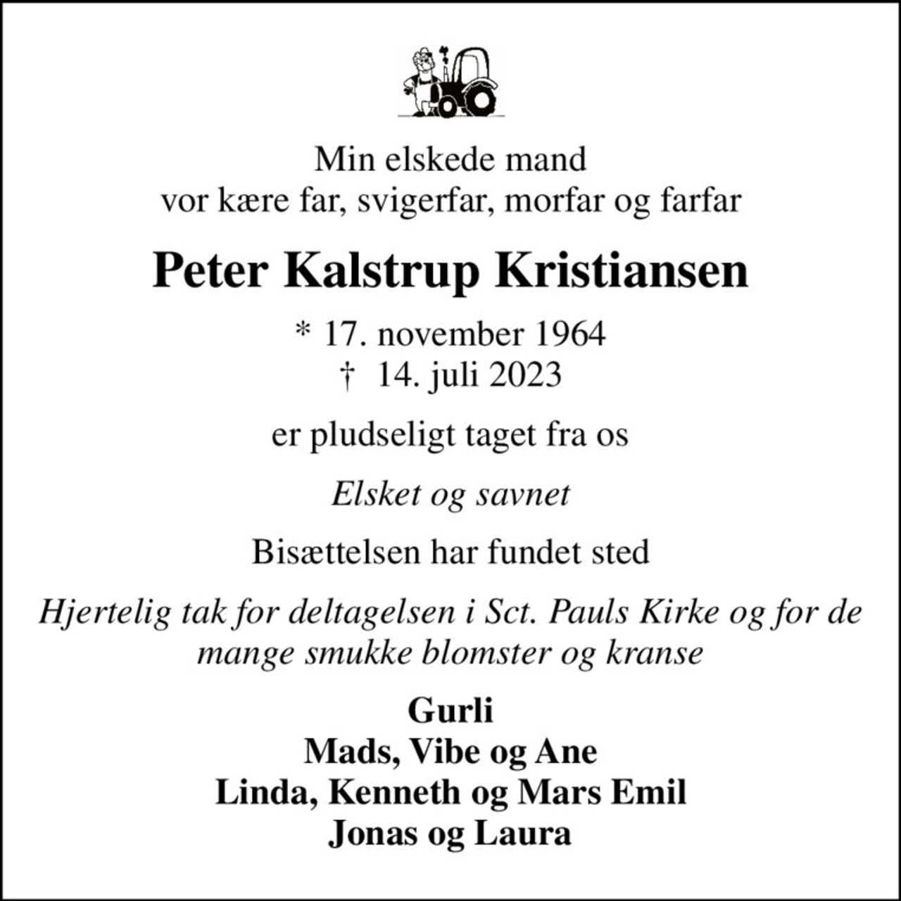Min elskede mand vor kære far, svigerfar, morfar og farfar
Peter Kalstrup Kristiansen
* 17. november 1964
						✝ 14. juli 2023
er pludseligt taget fra os
Elsket og savnet
Bisættelsen har fundet sted
Hjertelig tak for deltagelsen i Sct. Pauls Kirke og for de mange smukke blomster og kranse
Gurli Mads, Vibe og Ane Linda, Kenneth og Mars Emil Jonas og Laura
