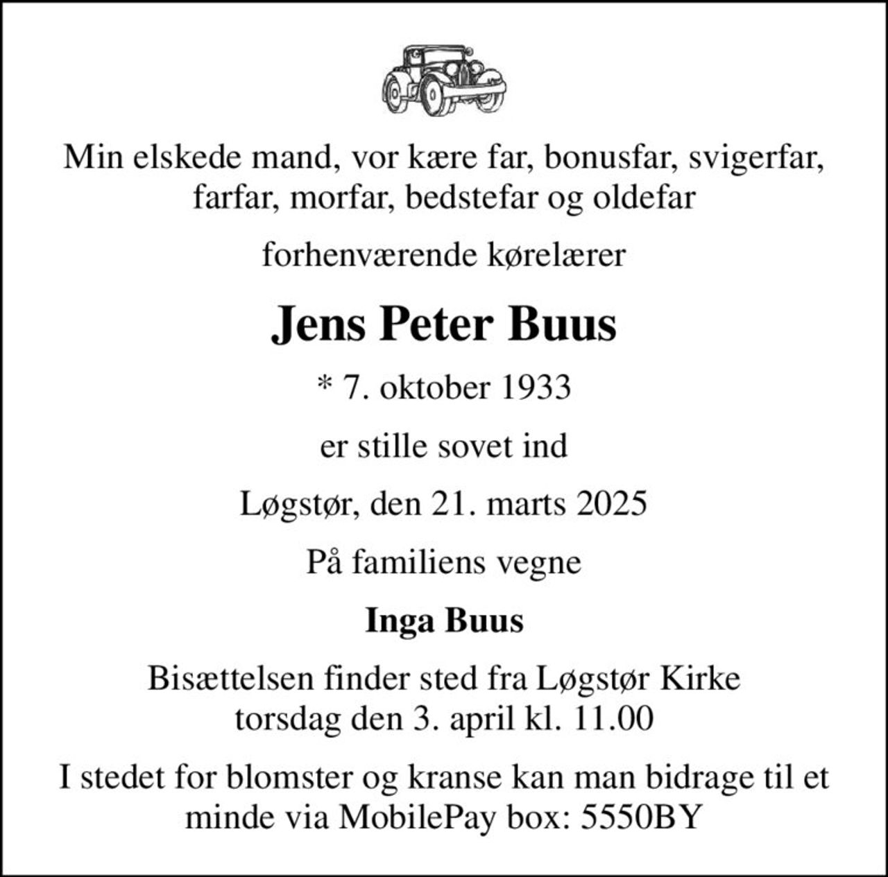 Min elskede mand, vor kære far, bonusfar, svigerfar, farfar, morfar, bedstefar og oldefar
forhenværende kørelærer
Jens Peter Buus
* 7. oktober 1933
er stille sovet ind
Løgstør, den 21. marts 2025
På familiens vegne
Inga Buus
Bisættelsen finder sted fra Løgstør Kirke  torsdag den 3. april kl. 11.00 
I stedet for blomster og kranse kan man bidrage til et minde via MobilePay box: 5550BY