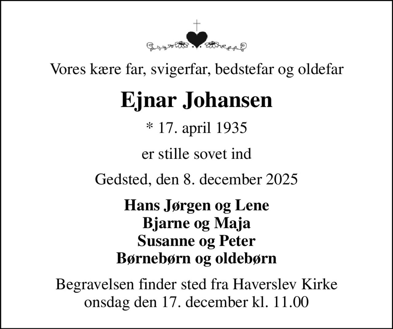 Vores kære far, svigerfar, bedstefar og oldefar
Ejnar Johansen
* 17. april 1935
er stille sovet ind
Gedsted, den 8. december 2025
Hans Jørgen og Lene Bjarne og Maja Susanne og Peter Børnebørn og oldebørn
Begravelsen finder sted fra Haverslev Kirke  onsdag den 17. december kl. 11.00