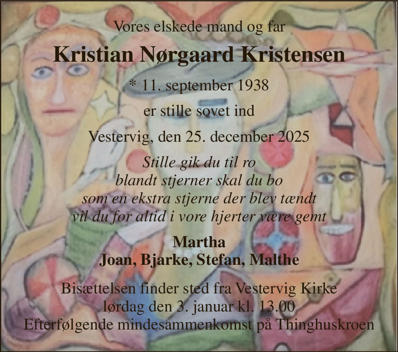Vores elskede mand og far 
Kristian Nørgaard Kristensen 
*​ 11. september 1938 
er stille sovet ind 
Vestervig, den 25. december 2025 
Stille gik du til ro blandt stjerner skal du bo som en ekstra stjerne der blev tændt vil du for altid i vore hjerter være gemt 
Martha Joan, Bjarke, Stefan, Malthe 
Bisættelsen​ finder sted fra Vestervig Kirke​ lørdag den 3. januar​ kl. 13.00 Efterfølgende mindesammenkomst på Thinghuskroen